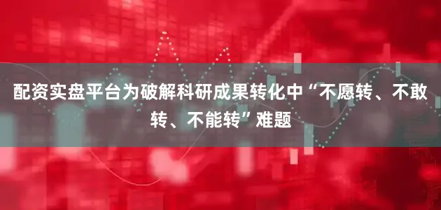 配资实盘平台为破解科研成果转化中“不愿转、不敢转、不能转”难题