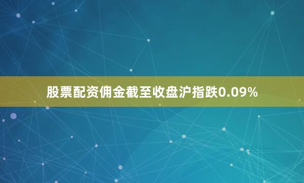 股票配资佣金截至收盘沪指跌0.09%