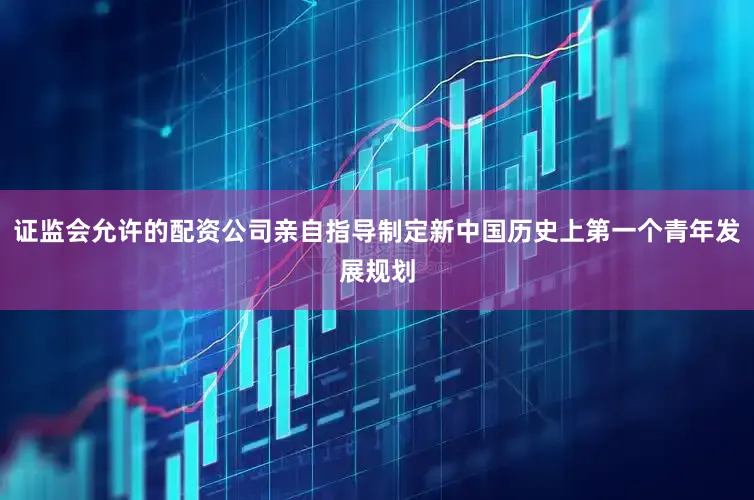 证监会允许的配资公司亲自指导制定新中国历史上第一个青年发展规划