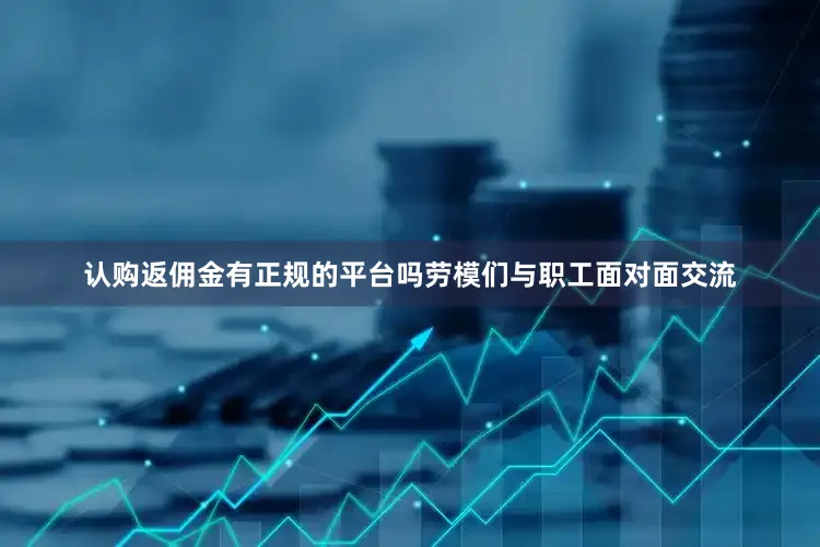 认购返佣金有正规的平台吗劳模们与职工面对面交流