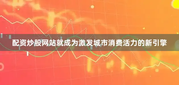 配资炒股网站就成为激发城市消费活力的新引擎