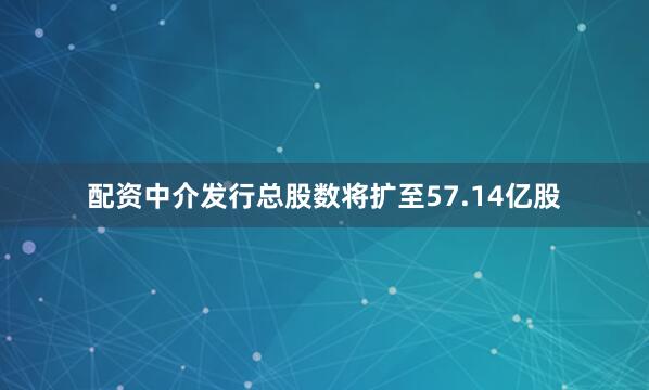 配资中介发行总股数将扩至57.14亿股