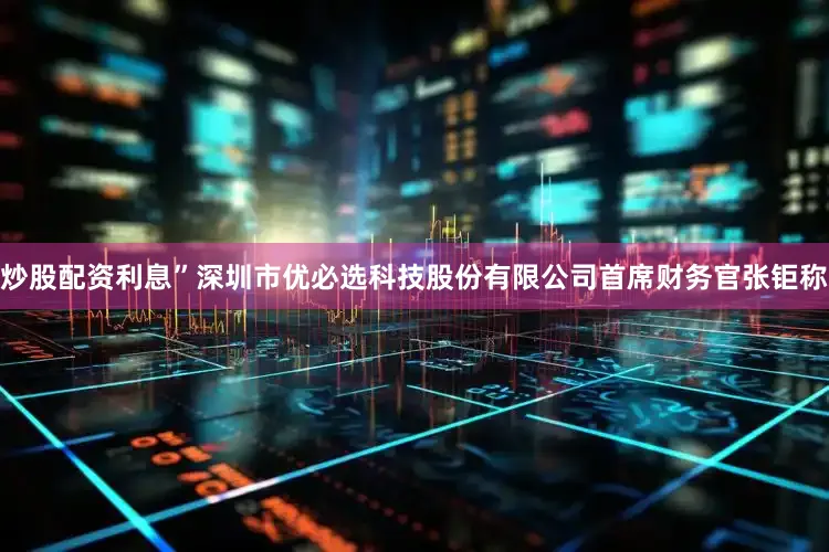 炒股配资利息”深圳市优必选科技股份有限公司首席财务官张钜称