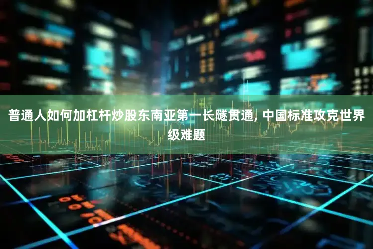 普通人如何加杠杆炒股东南亚第一长隧贯通, 中国标准攻克世界级难题