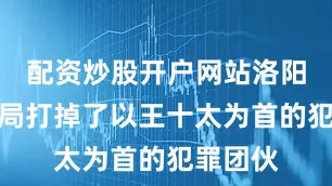 配资炒股开户网站洛阳市公安局打掉了以王十太为首的犯罪团伙