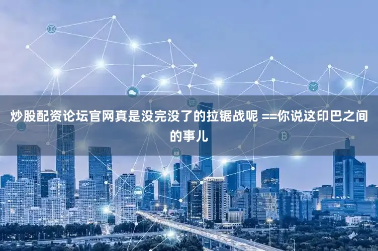 炒股配资论坛官网真是没完没了的拉锯战呢 ==你说这印巴之间的事儿