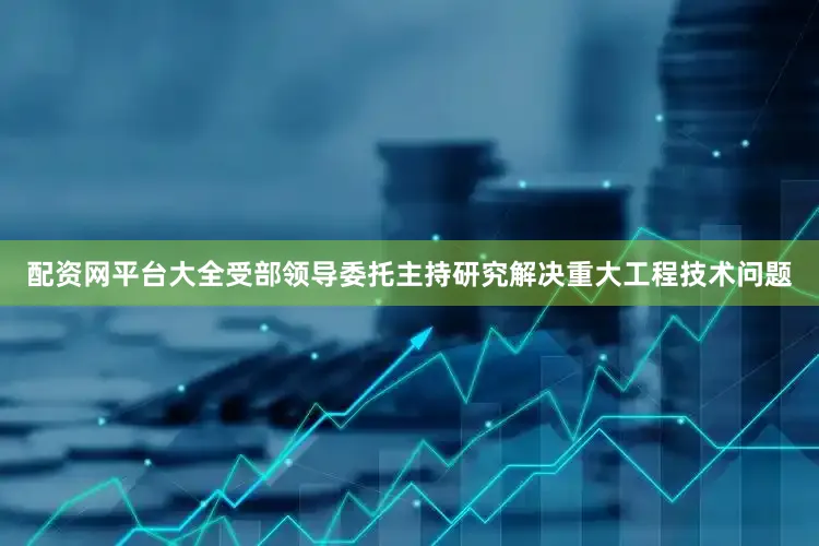 配资网平台大全受部领导委托主持研究解决重大工程技术问题