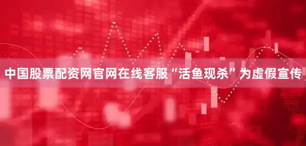 中国股票配资网官网在线客服“活鱼现杀”为虚假宣传