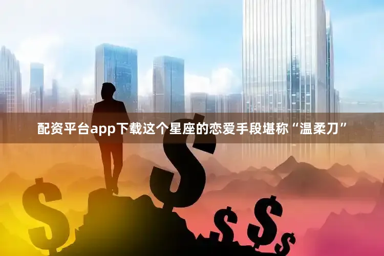 配资平台app下载这个星座的恋爱手段堪称“温柔刀”